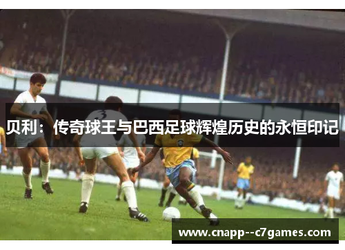 贝利:传奇球王与巴西足球辉煌历史的永恒印记 贝利:传奇球王与巴西足球辉煌历史的永恒印记