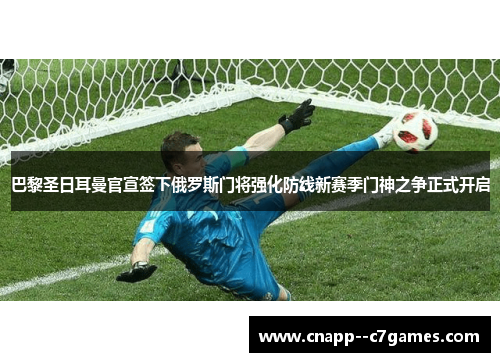 巴黎圣日耳曼官宣签下俄罗斯门将强化防线新赛季门神之争正式开启