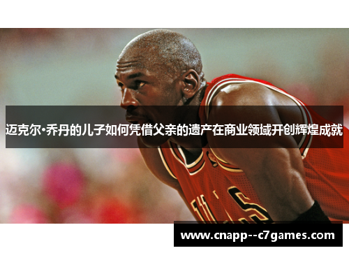 迈克尔·乔丹的儿子如何凭借父亲的遗产在商业领域开创辉煌成就